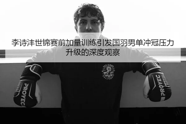 李诗沣世锦赛前加量训练引发国羽男单冲冠压力升级的深度观察