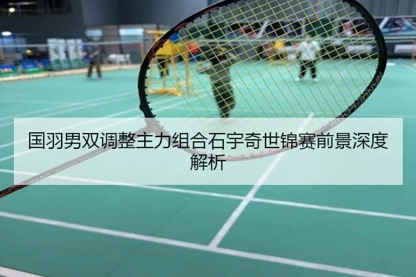 国羽男双调整主力组合石宇奇世锦赛前景深度解析