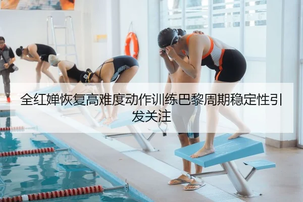 全红婵恢复高难度动作训练巴黎周期稳定性引发关注